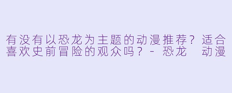 有没有以恐龙为主题的动漫推荐？适合喜欢史前冒险的观众吗？-恐龙 动漫