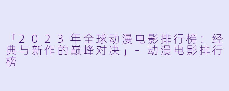 「2023年全球动漫电影排行榜：经典与新作的巅峰对决」-动漫电影排行榜