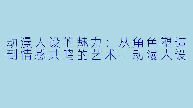 动漫人设的魅力：从角色塑造到情感共鸣的艺术-动漫人设