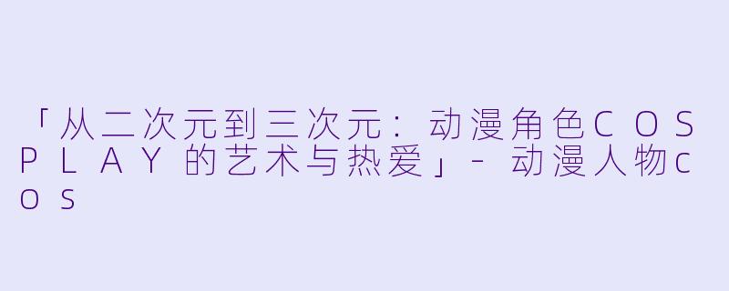 「从二次元到三次元：动漫角色COSPLAY的艺术与热爱」-动漫人物cos