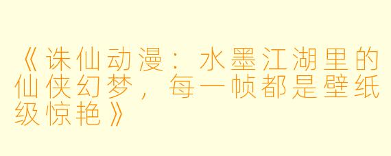 《诛仙动漫:水墨江湖里的仙侠幻梦,每一帧都是壁纸级惊艳》