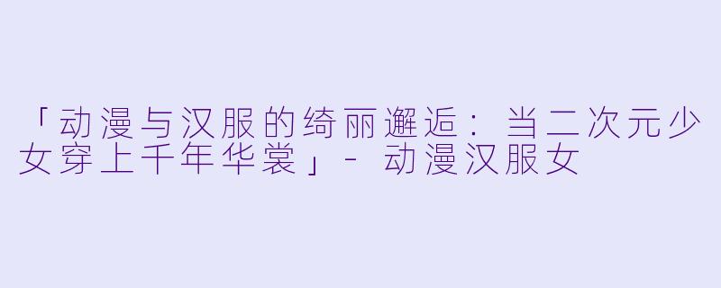 「动漫与汉服的绮丽邂逅：当二次元少女穿上千年华裳」-动漫汉服女