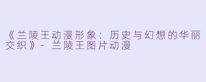 《兰陵王动漫形象:历史与幻想的华丽交织》-兰陵王图片动漫