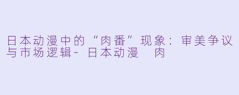 日本动漫中的“肉番”现象:审美争议与市场逻辑-日本动漫 肉