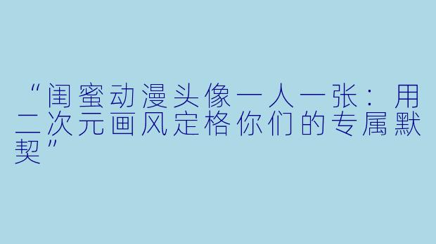 “闺蜜动漫头像一人一张:用二次元画风定格你们的专属默契”