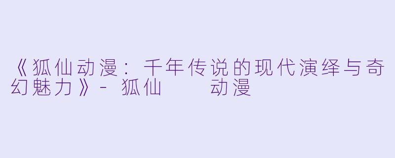 《狐仙动漫:千年传说的现代演绎与奇幻魅力》-狐仙  动漫