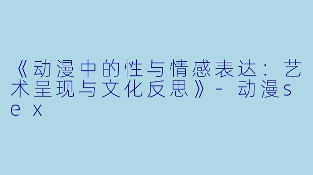 《动漫中的性与情感表达:艺术呈现与文化反思》-动漫sex