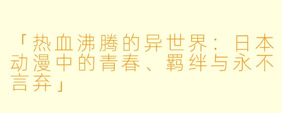 「热血沸腾的异世界：日本动漫中的青春、羁绊与永不言弃」