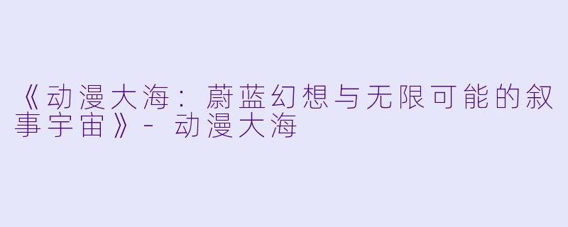《动漫大海：蔚蓝幻想与无限可能的叙事宇宙》-动漫大海