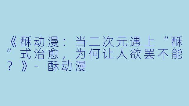 《酥动漫:当二次元遇上“酥”式治愈,为何让人欲罢不能?》-酥动漫