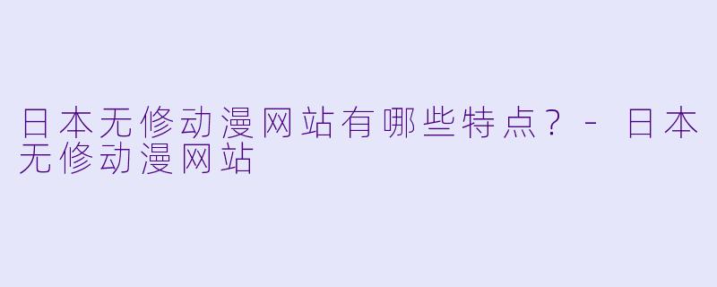 日本无修动漫网站有哪些特点？-日本无修动漫网站