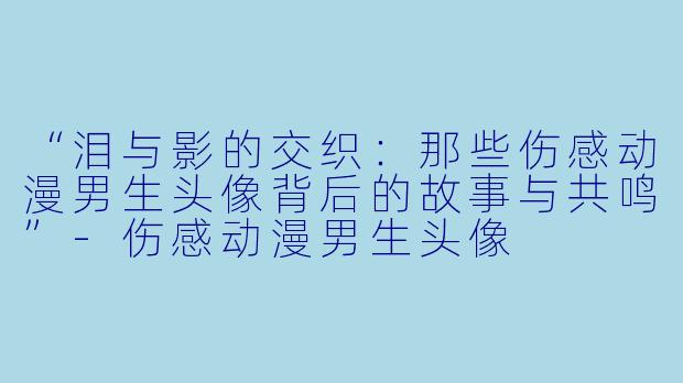 “泪与影的交织：那些伤感动漫男生头像背后的故事与共鸣”-伤感动漫男生头像