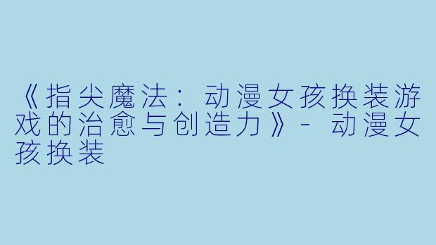 《指尖魔法：动漫女孩换装游戏的治愈与创造力》-动漫女孩换装
