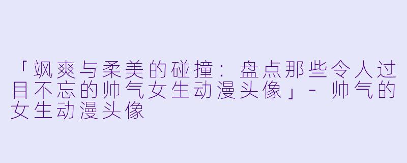 「飒爽与柔美的碰撞：盘点那些令人过目不忘的帅气女生动漫头像」-帅气的女生动漫头像