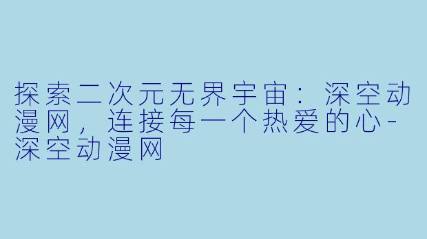 探索二次元无界宇宙：深空动漫网，连接每一个热爱的心-深空动漫网