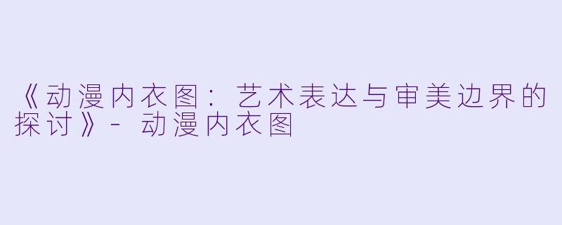 《动漫内衣图：艺术表达与审美边界的探讨》-动漫内衣图