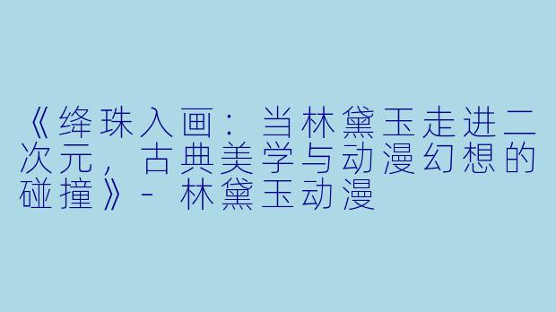 《绛珠入画：当林黛玉走进二次元，古典美学与动漫幻想的碰撞》-林黛玉动漫