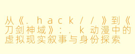 从《.hack//》到《刀剑神域》：.k动漫中的虚拟现实叙事与身份探索