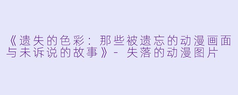 《遗失的色彩：那些被遗忘的动漫画面与未诉说的故事》-失落的动漫图片
