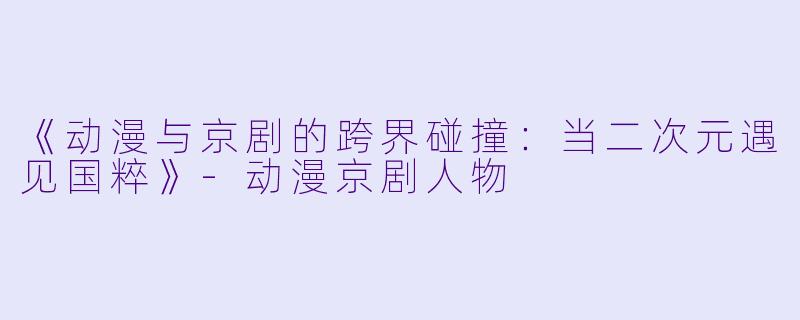 《动漫与京剧的跨界碰撞：当二次元遇见国粹》-动漫京剧人物