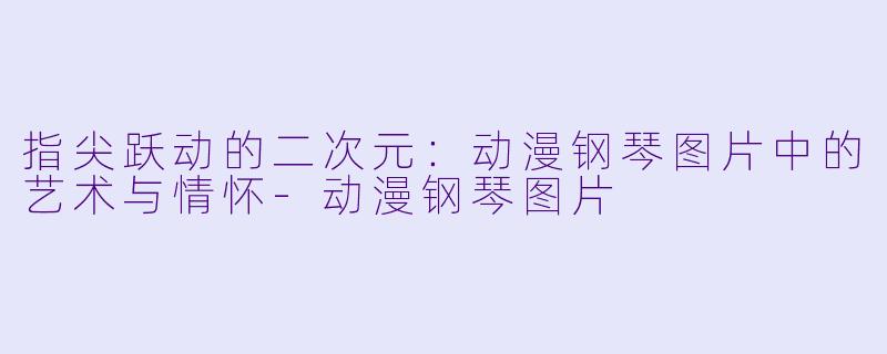 指尖跃动的二次元：动漫钢琴图片中的艺术与情怀-动漫钢琴图片