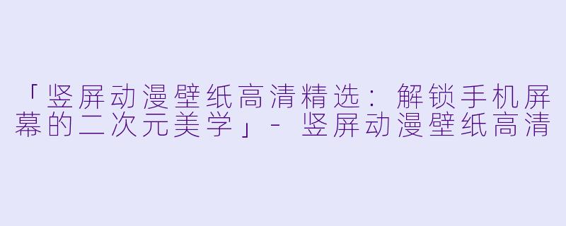 「竖屏动漫壁纸高清精选：解锁手机屏幕的二次元美学」-竖屏动漫壁纸高清