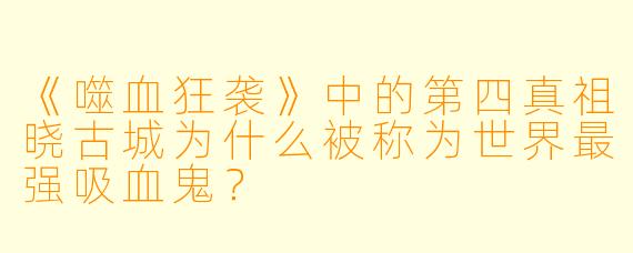 《噬血狂袭》中的第四真祖晓古城为什么被称为世界最强吸血鬼？