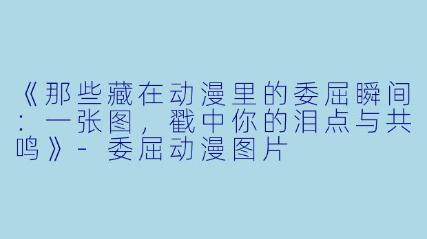 《那些藏在动漫里的委屈瞬间：一张图，戳中你的泪点与共鸣》-委屈动漫图片