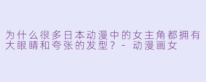 为什么很多日本动漫中的女主角都拥有大眼睛和夸张的发型？-动漫画女
