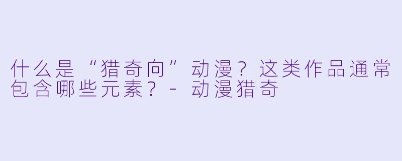 什么是“猎奇向”动漫？这类作品通常包含哪些元素？-动漫猎奇