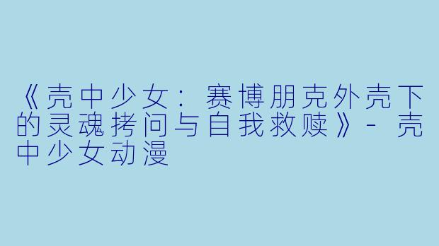 《壳中少女：赛博朋克外壳下的灵魂拷问与自我救赎》-壳中少女动漫