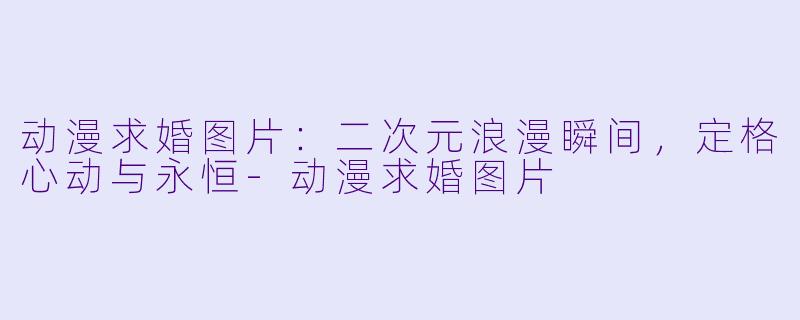 动漫求婚图片：二次元浪漫瞬间，定格心动与永恒-动漫求婚图片