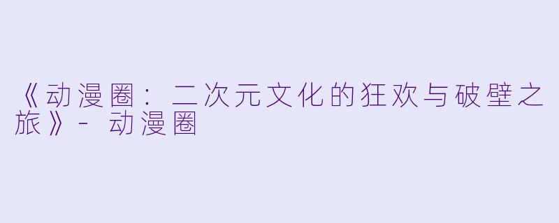《动漫圈：二次元文化的狂欢与破壁之旅》-动漫圈