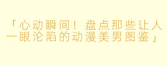 「心动瞬间！盘点那些让人一眼沦陷的动漫美男图鉴」