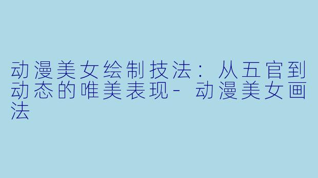 动漫美女绘制技法：从五官到动态的唯美表现-动漫美女画法