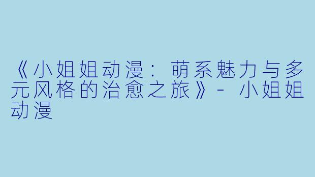 《小姐姐动漫：萌系魅力与多元风格的治愈之旅》-小姐姐动漫