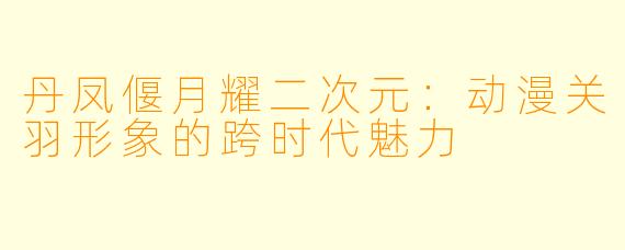 丹凤偃月耀二次元：动漫关羽形象的跨时代魅力