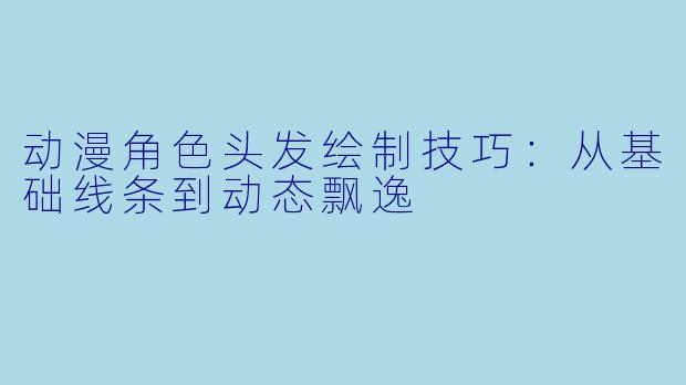 动漫角色头发绘制技巧：从基础线条到动态飘逸