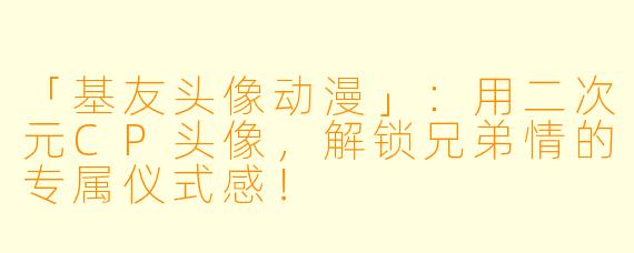 「基友头像动漫」：用二次元CP头像，解锁兄弟情的专属仪式感！