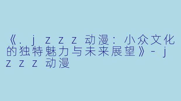 《.jzzz动漫：小众文化的独特魅力与未来展望》-jzzz动漫