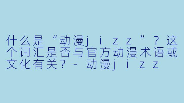 什么是“动漫jizz”？这个词汇是否与官方动漫术语或文化有关？-动漫jizz