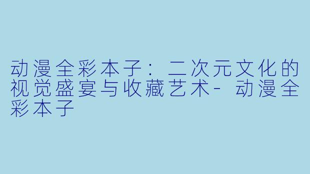 动漫全彩本子：二次元文化的视觉盛宴与收藏艺术-动漫全彩本子
