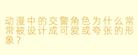 动漫中的交警角色为什么常常被设计成可爱或夸张的形象？