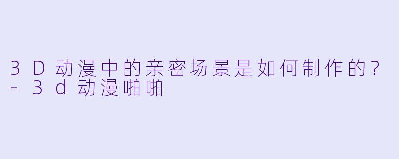 3D动漫中的亲密场景是如何制作的？-3d动漫啪啪