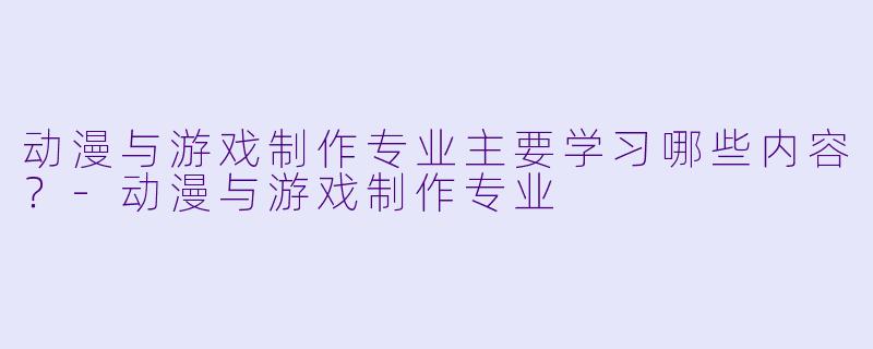 动漫与游戏制作专业主要学习哪些内容？-动漫与游戏制作专业