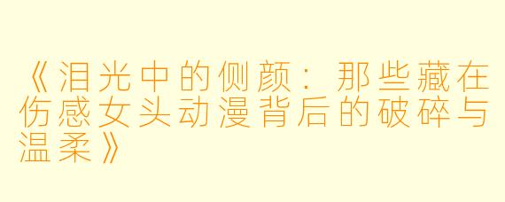 《泪光中的侧颜：那些藏在伤感女头动漫背后的破碎与温柔》