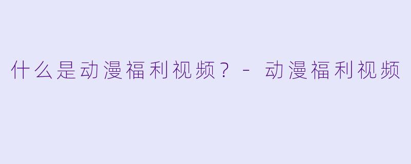 什么是动漫福利视频？-动漫福利视频
