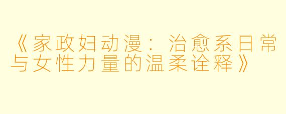 《家政妇动漫：治愈系日常与女性力量的温柔诠释》