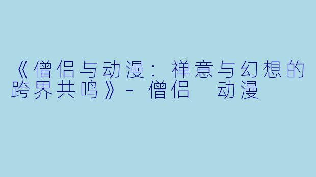 《僧侣与动漫：禅意与幻想的跨界共鸣》-僧侣 动漫