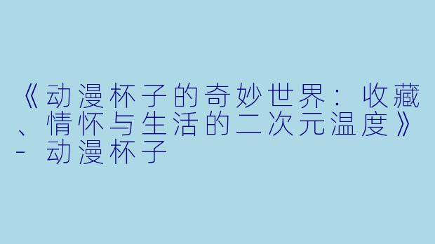 《动漫杯子的奇妙世界：收藏、情怀与生活的二次元温度》-动漫杯子